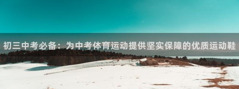 意昂5Kgamekgame：初三中考必备：为中考体育运动提供坚实保障的优质运动鞋