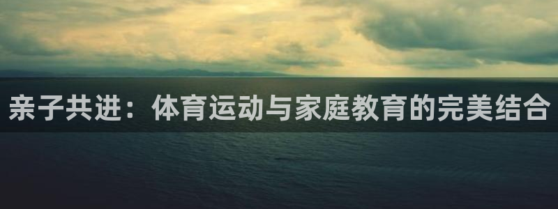 意昂5Kgame3登录：亲子共进：体育运动与家庭教育的完美结合